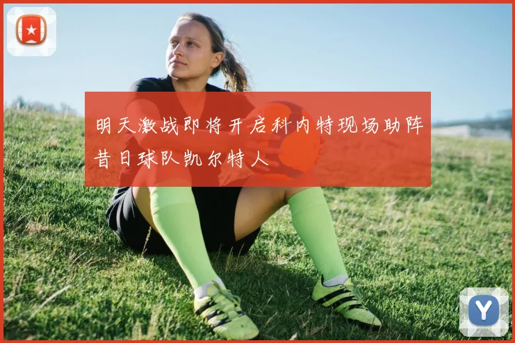 明天激战即将开启科内特现场助阵昔日球队凯尔特人