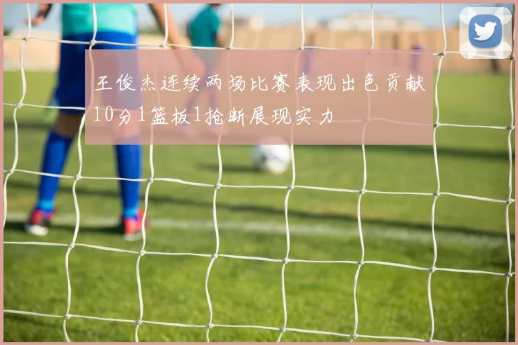 王俊杰连续两场比赛表现出色贡献10分1篮板1抢断展现实力