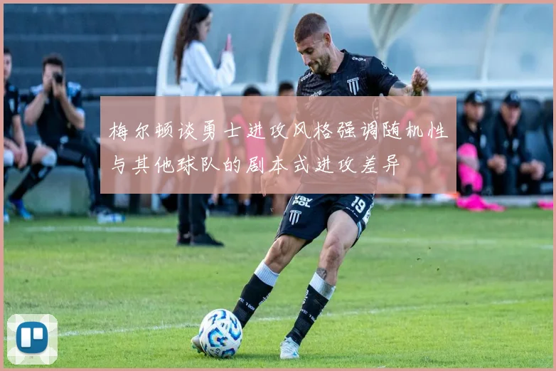 梅尔顿谈勇士进攻风格强调随机性与其他球队的剧本式进攻差异