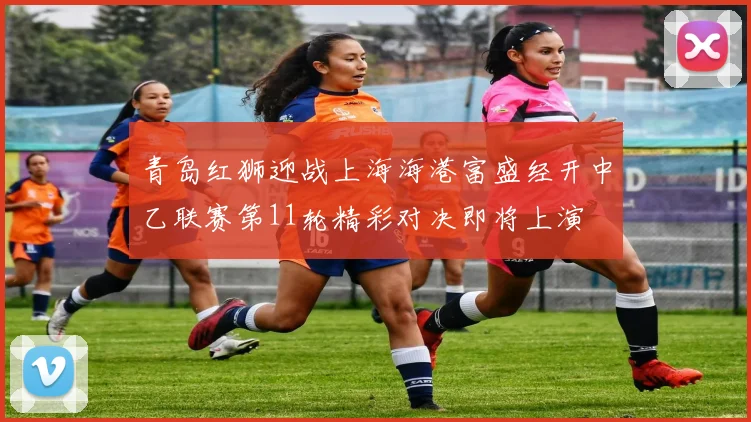 青岛红狮迎战上海海港富盛经开中乙联赛第11轮精彩对决即将上演