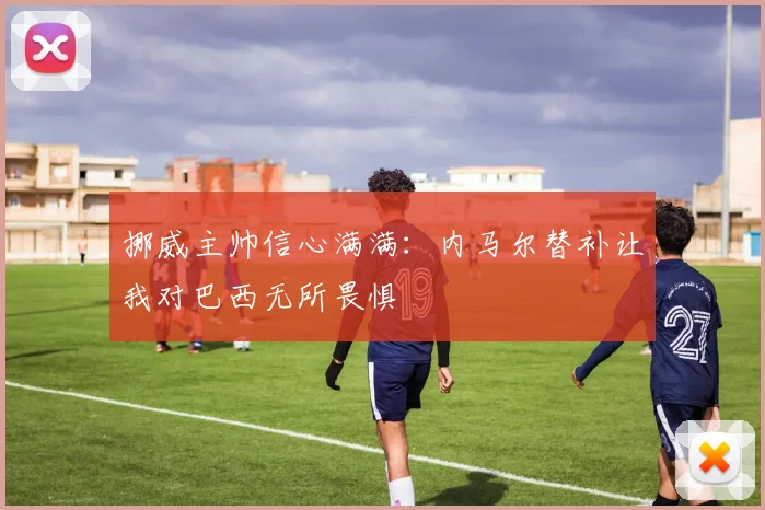挪威主帅信心满满：内马尔替补让我对巴西无所畏惧