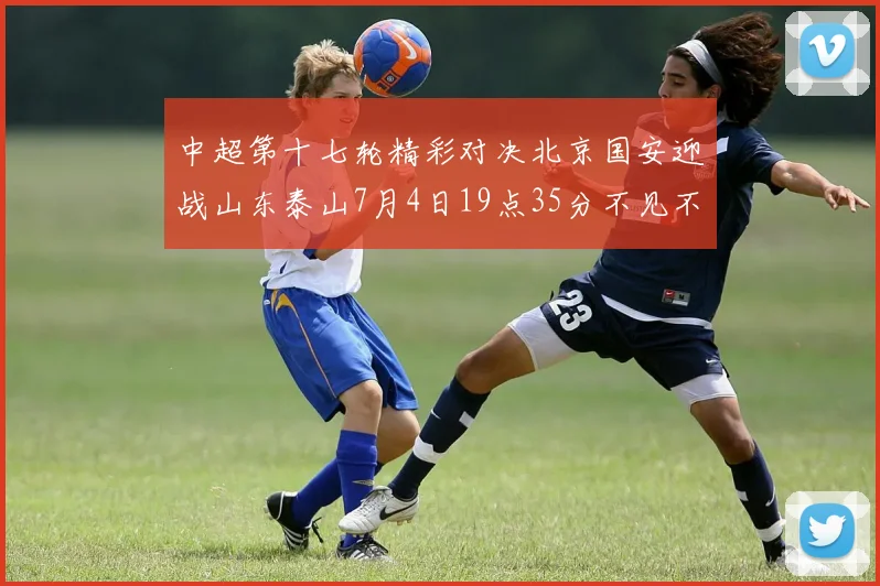 中超第十七轮精彩对决北京国安迎战山东泰山7月4日19点35分不见不散