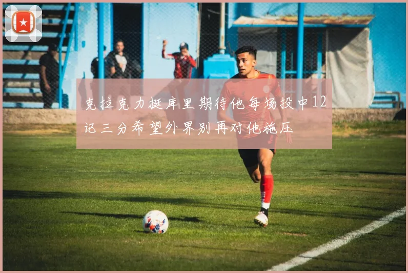 克拉克力挺库里期待他每场投中12记三分希望外界别再对他施压