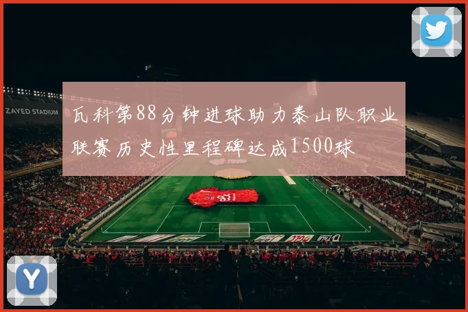 瓦科第88分钟进球助力泰山队职业联赛历史性里程碑达成1500球
