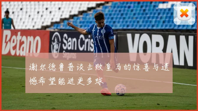 谢尔德鲁普谈击败皇马的惊喜与遗憾希望能进更多球