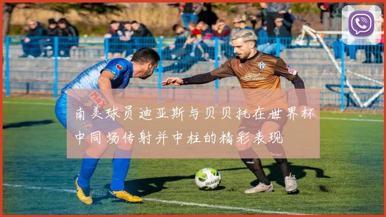 南美球员迪亚斯与贝贝托在世界杯中同场传射并中柱的精彩表现