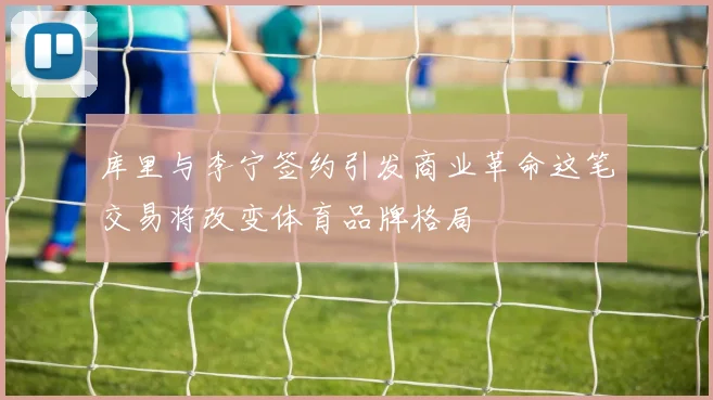 库里与李宁签约引发商业革命这笔交易将改变体育品牌格局