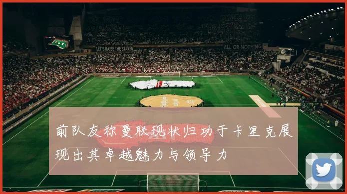 前队友称曼联现状归功于卡里克展现出其卓越魅力与领导力