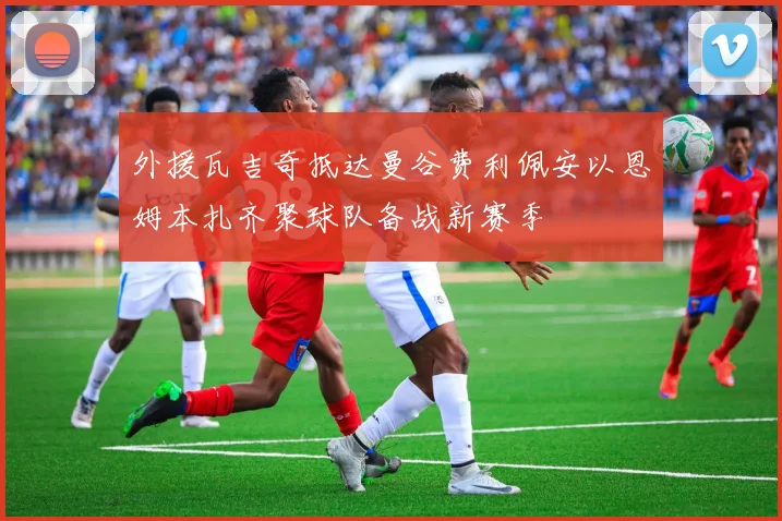 外援瓦吉奇抵达曼谷费利佩安以恩姆本扎齐聚球队备战新赛季