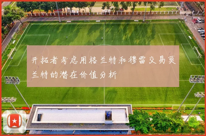开拓者考虑用格兰特和穆雷交易莫兰特的潜在价值分析