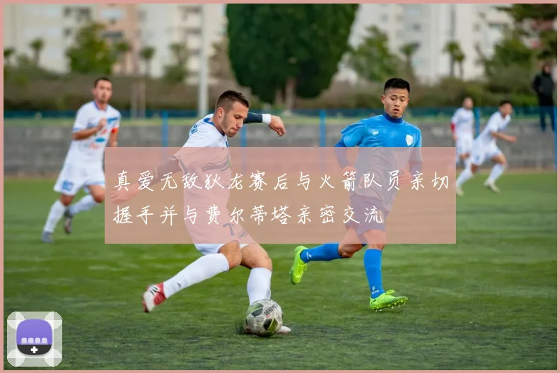 真爱无敌狄龙赛后与火箭队员亲切握手并与费尔蒂塔亲密交流