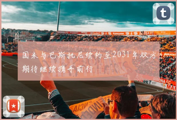 国米与巴斯托尼续约至2031年双方期待继续携手前行