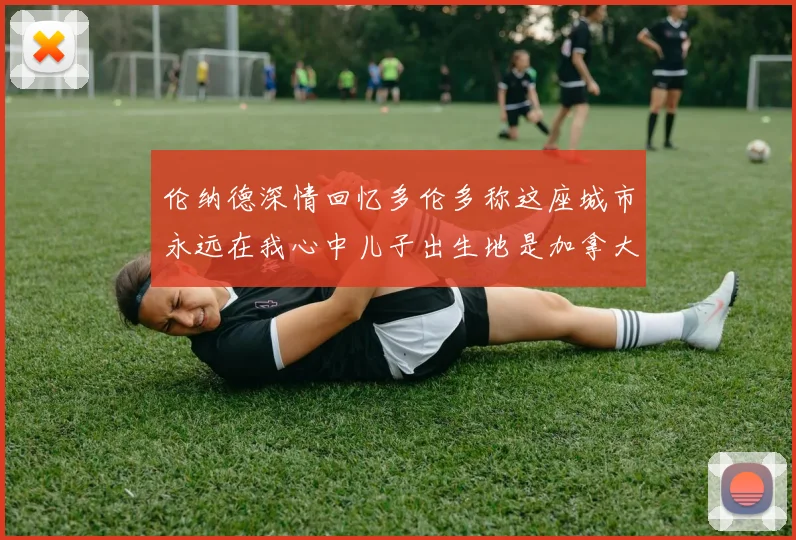 伦纳德深情回忆多伦多称这座城市永远在我心中儿子出生地是加拿大