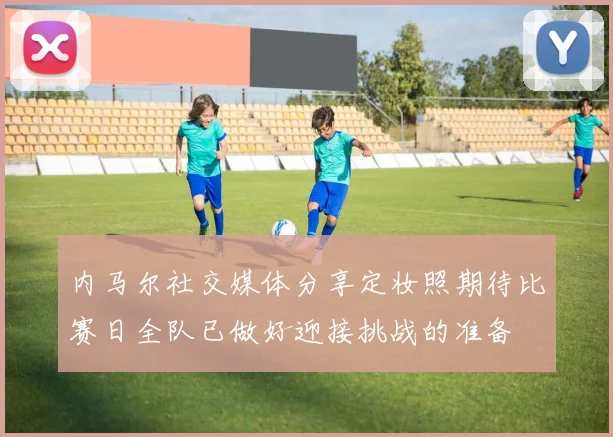 内马尔社交媒体分享定妆照期待比赛日全队已做好迎接挑战的准备